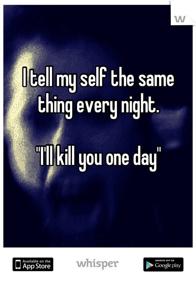 I tell my self the same thing every night. 

"I'll kill you one day"