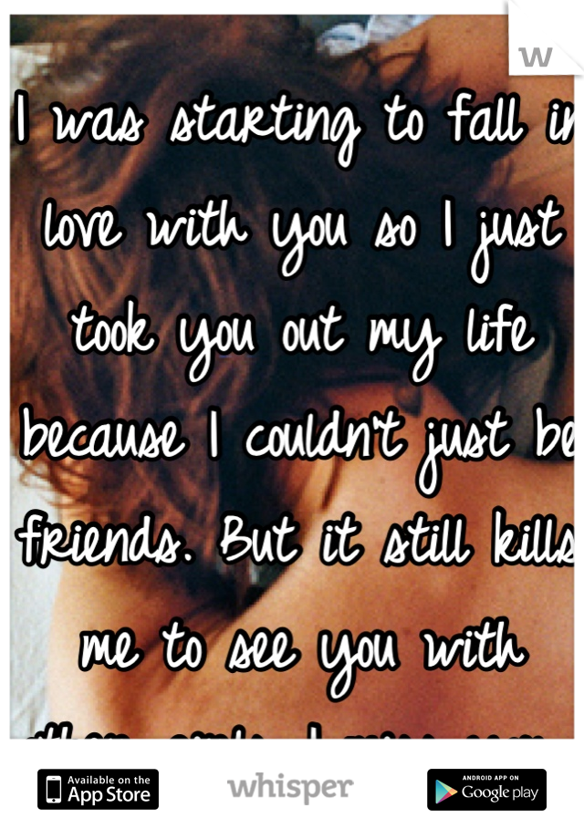 I was starting to fall in love with you so I just took you out my life because I couldn't just be friends. But it still kills me to see you with other girls. I miss you... 