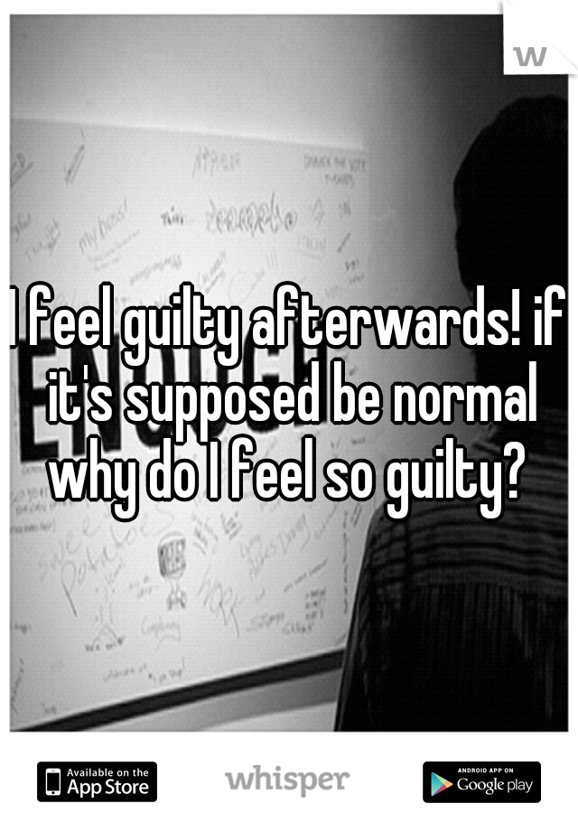 I feel guilty afterwards! if it's supposed be normal why do I feel so guilty? 