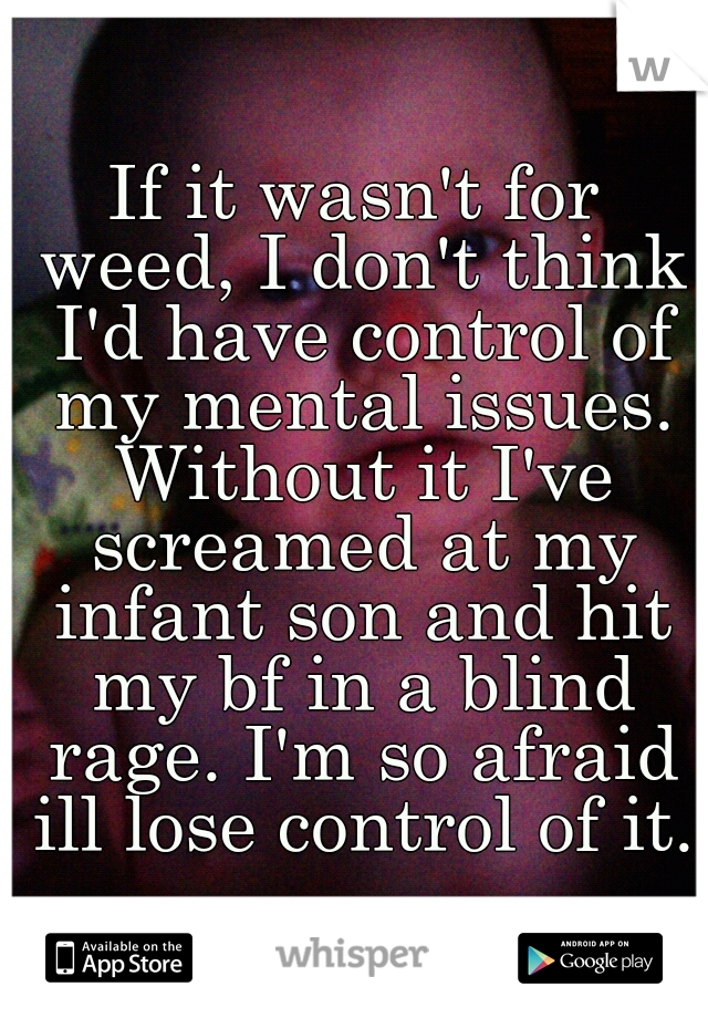If it wasn't for weed, I don't think I'd have control of my mental issues. Without it I've screamed at my infant son and hit my bf in a blind rage. I'm so afraid ill lose control of it. 