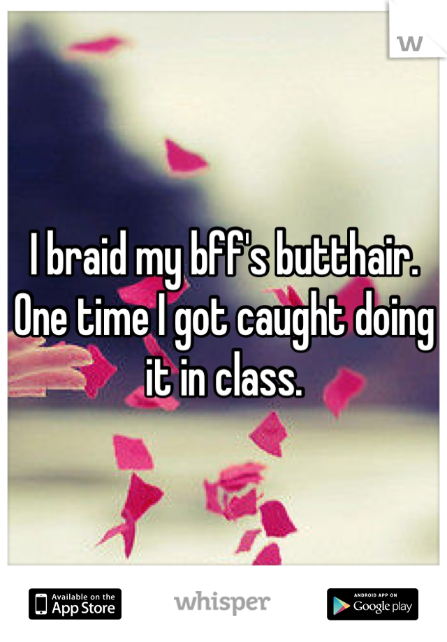 I braid my bff's butthair. One time I got caught doing it in class.