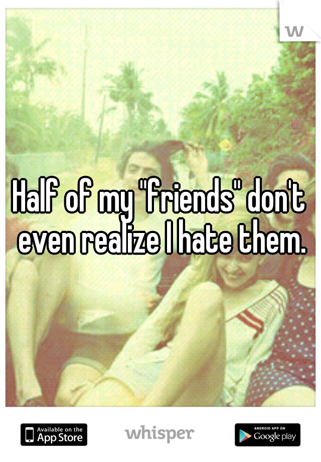 Half of my "friends" don't even realize I hate them.
