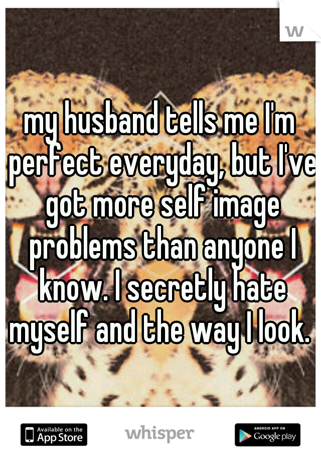my husband tells me I'm perfect everyday, but I've got more self image problems than anyone I know. I secretly hate myself and the way I look. 