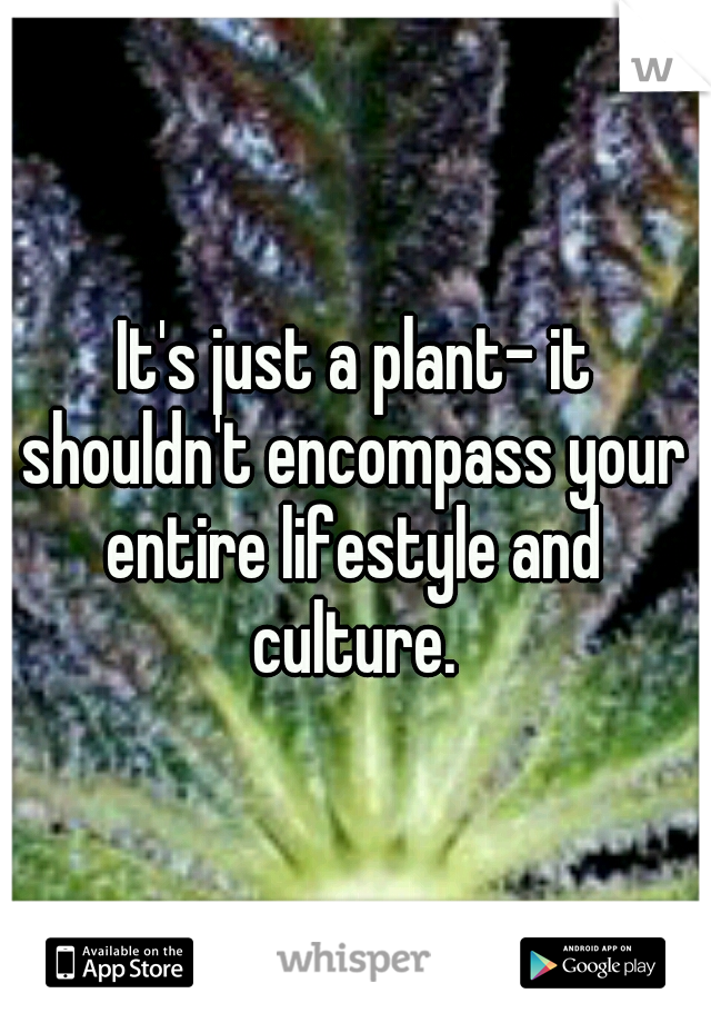It's just a plant- it shouldn't encompass your entire lifestyle and culture.