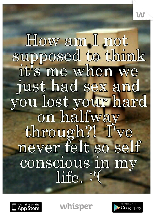 How am I not supposed to think it's me when we just had sex and you lost your hard on halfway through?!  I've never felt so self conscious in my life. :'(