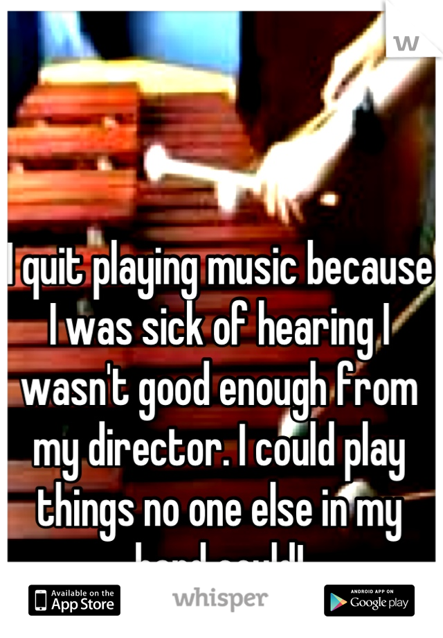 I quit playing music because I was sick of hearing I wasn't good enough from my director. I could play things no one else in my band could!