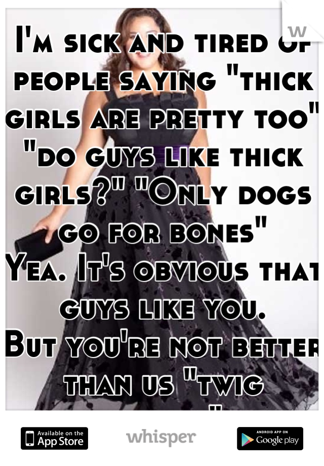I'm sick and tired of people saying "thick girls are pretty too" "do guys like thick girls?" "Only dogs go for bones"
Yea. It's obvious that guys like you. 
But you're not better than us "twig bitches"