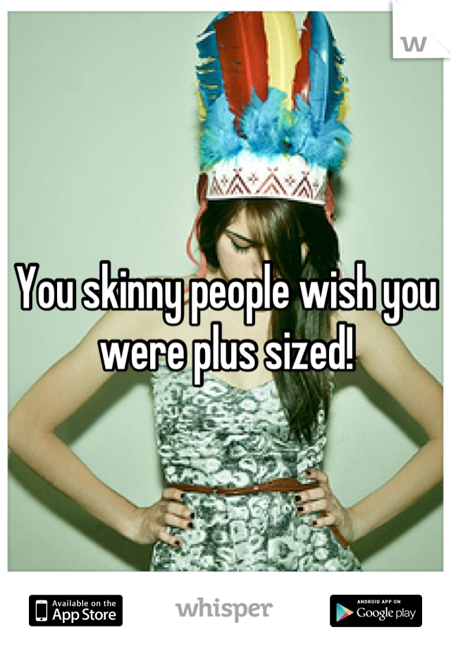 You skinny people wish you were plus sized!