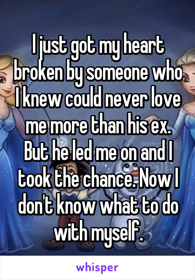 I just got my heart broken by someone who I knew could never love me more than his ex. But he led me on and I took the chance. Now I don't know what to do with myself.