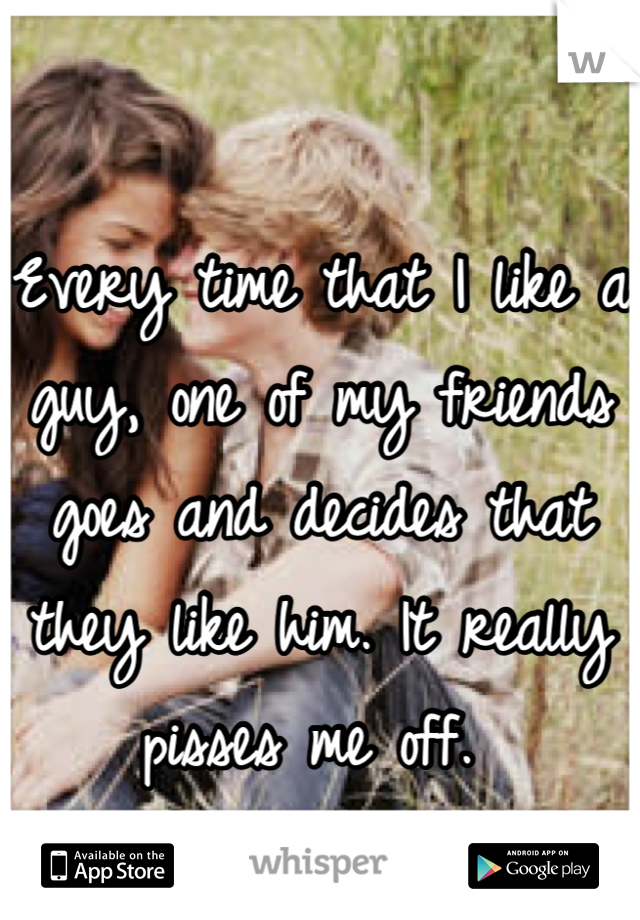 Every time that I like a guy, one of my friends goes and decides that they like him. It really pisses me off. 