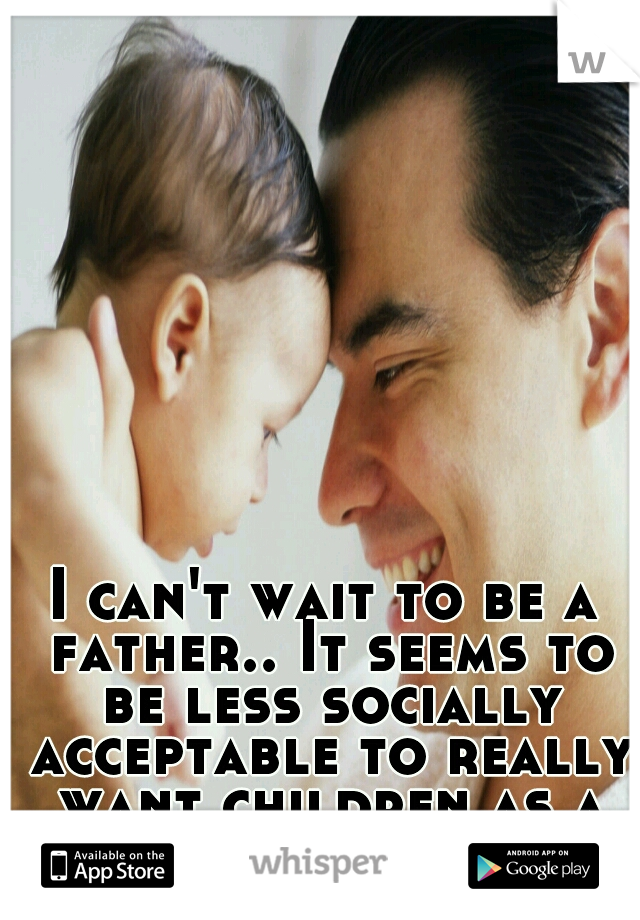 I can't wait to be a father.. It seems to be less socially acceptable to really want children as a man though 