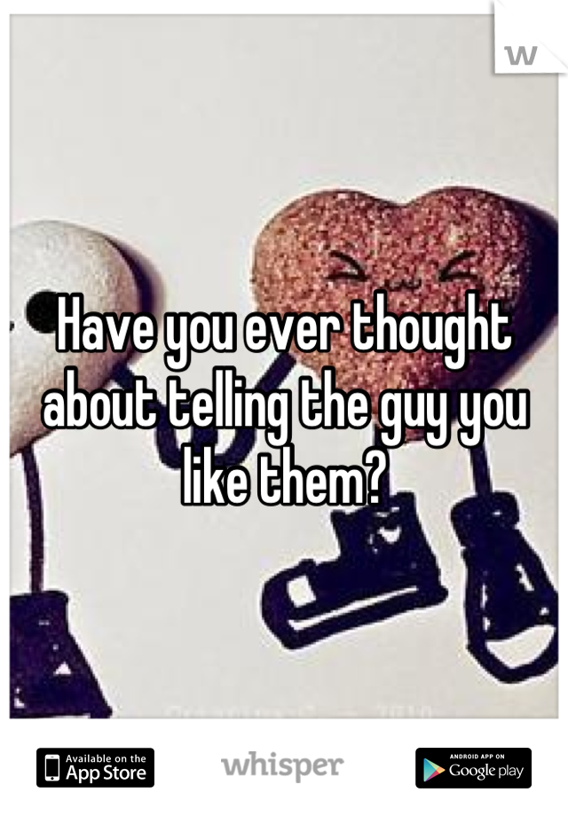 Have you ever thought about telling the guy you like them?