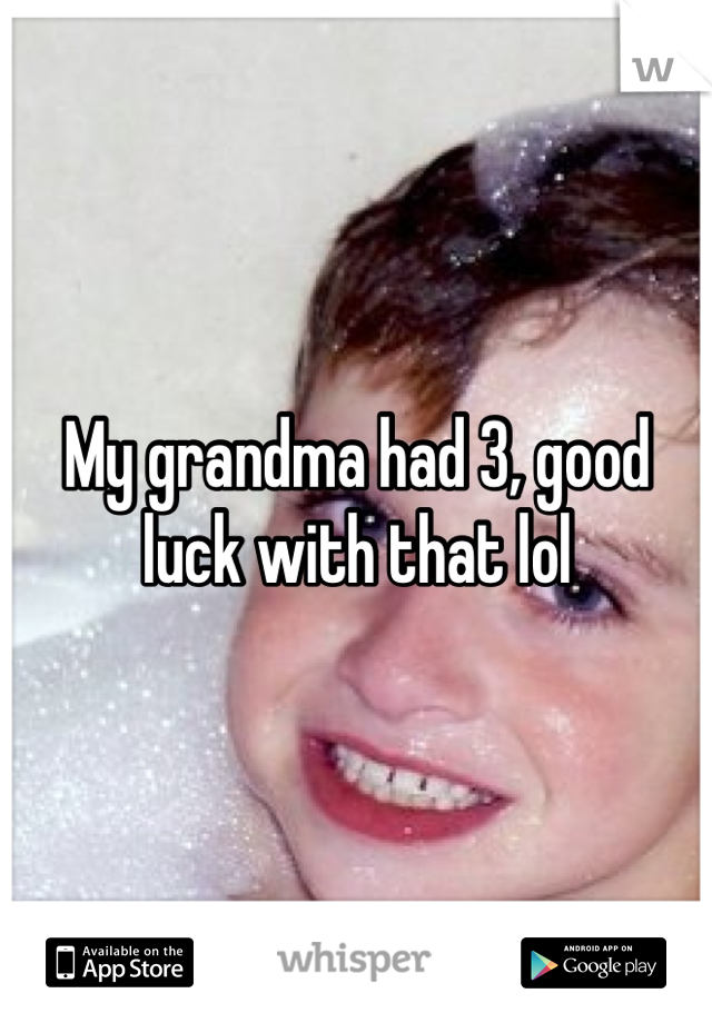 My grandma had 3, good luck with that lol