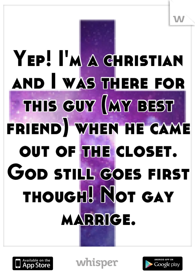 Yep! I'm a christian and I was there for this guy (my best friend) when he came out of the closet.
God still goes first though! Not gay marrige.