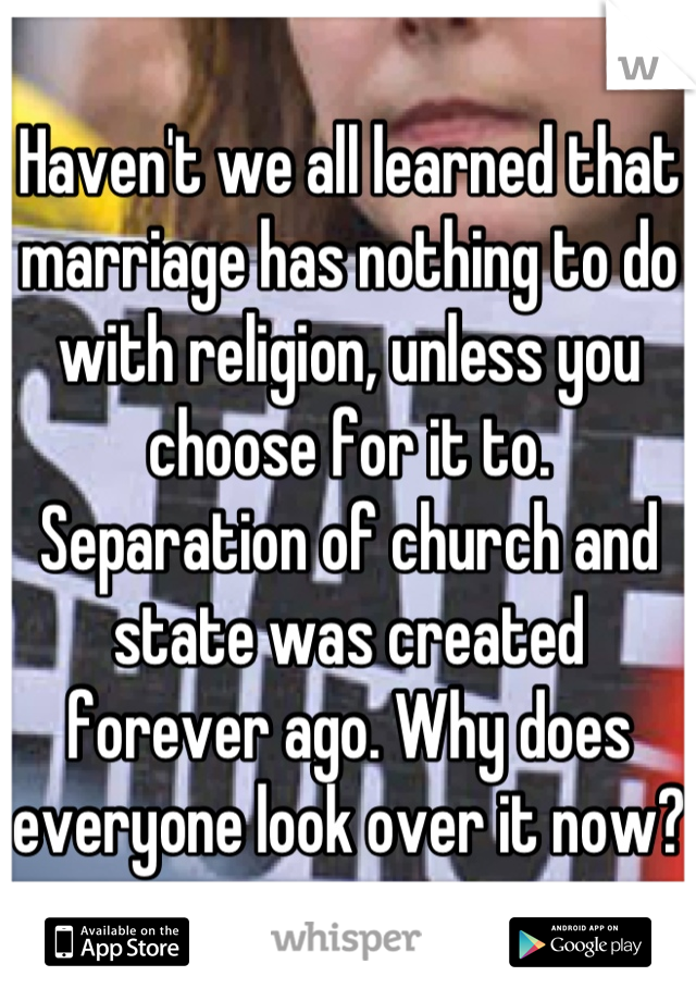 Haven't we all learned that marriage has nothing to do with religion, unless you choose for it to. Separation of church and state was created forever ago. Why does everyone look over it now?