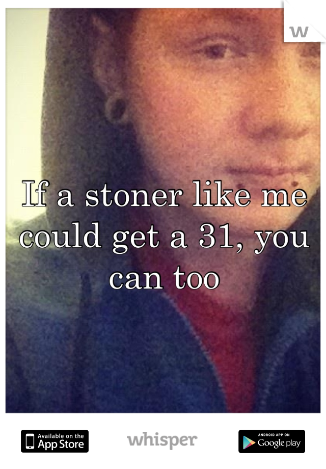 If a stoner like me could get a 31, you can too