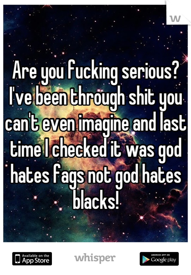 Are you fucking serious? I've been through shit you can't even imagine and last time I checked it was god hates fags not god hates blacks!