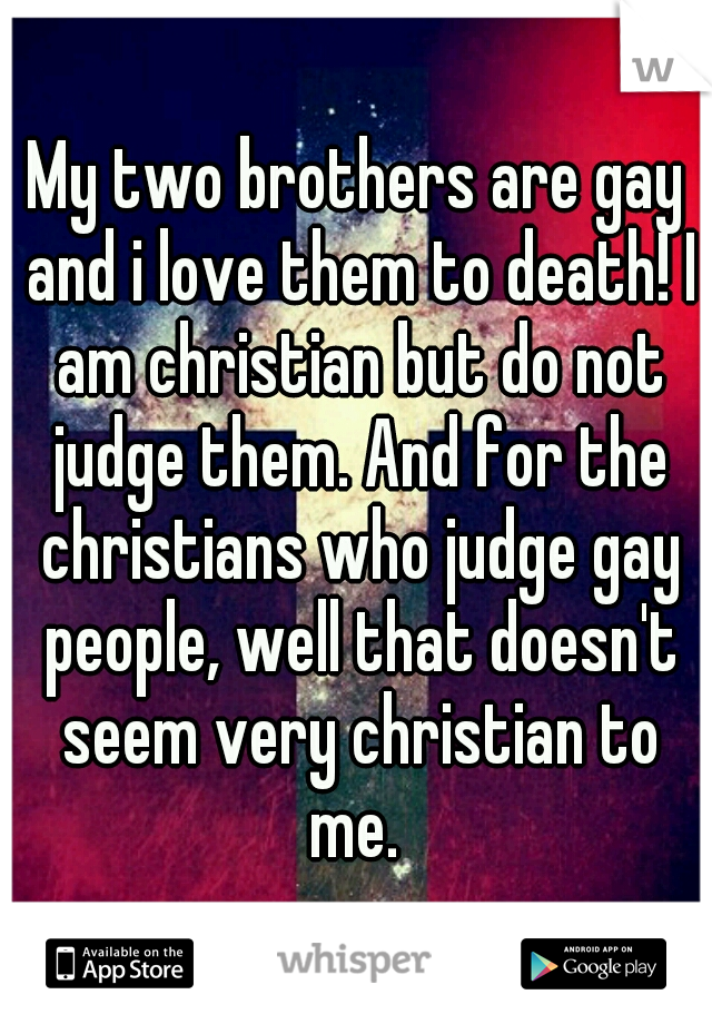 My two brothers are gay and i love them to death! I am christian but do not judge them. And for the christians who judge gay people, well that doesn't seem very christian to me. 