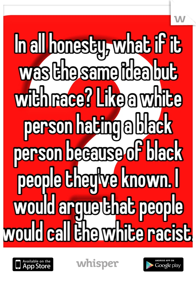 In all honesty, what if it was the same idea but with race? Like a white person hating a black person because of black people they've known. I would argue that people would call the white racist. 