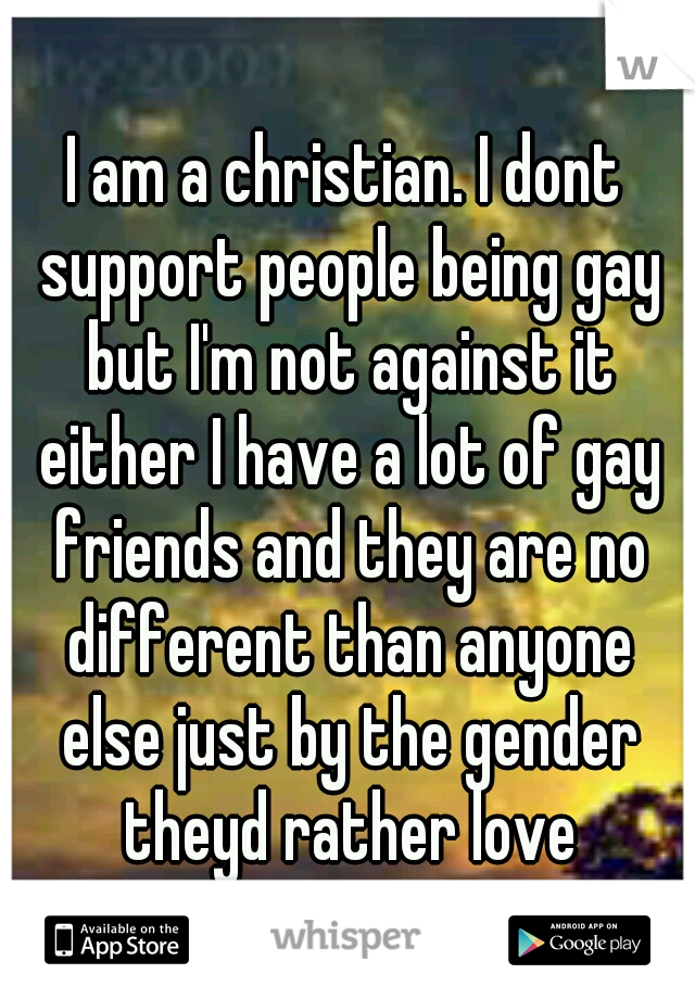 I am a christian. I dont support people being gay but I'm not against it either I have a lot of gay friends and they are no different than anyone else just by the gender theyd rather love