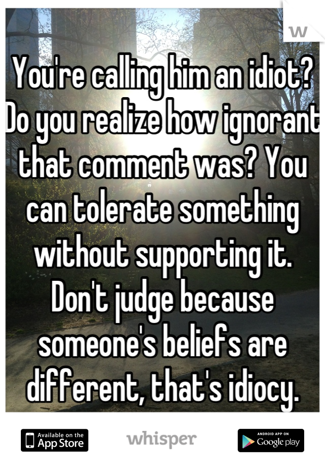 You're calling him an idiot? Do you realize how ignorant that comment was? You can tolerate something without supporting it. Don't judge because someone's beliefs are different, that's idiocy.