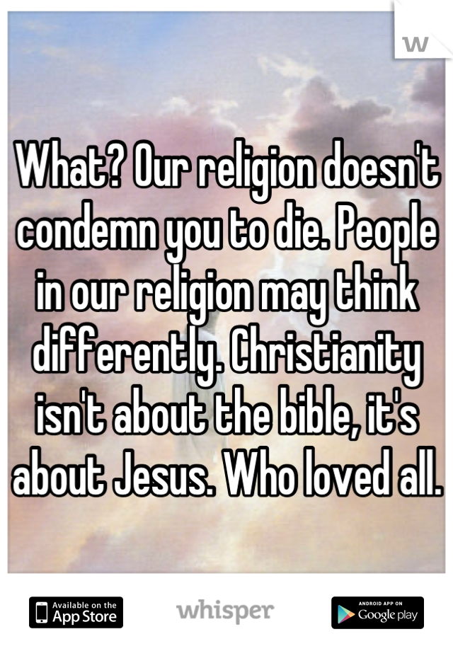 What? Our religion doesn't condemn you to die. People in our religion may think differently. Christianity isn't about the bible, it's about Jesus. Who loved all.