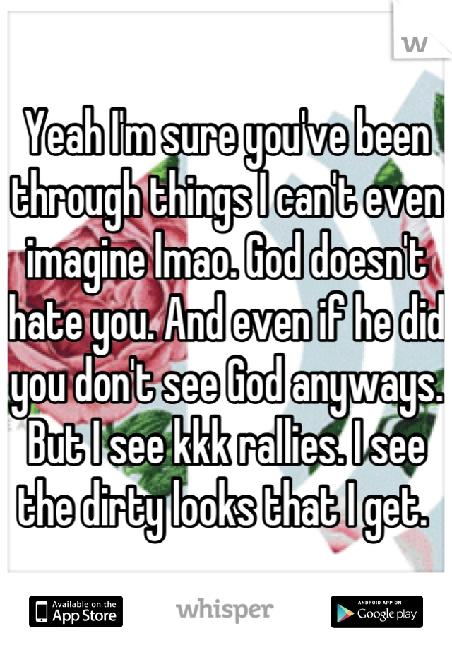 Yeah I'm sure you've been through things I can't even imagine lmao. God doesn't hate you. And even if he did you don't see God anyways. But I see kkk rallies. I see the dirty looks that I get. 