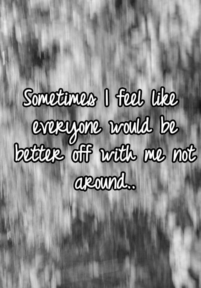 sometimes-i-feel-like-everyone-would-be-better-off-with-me-not-around