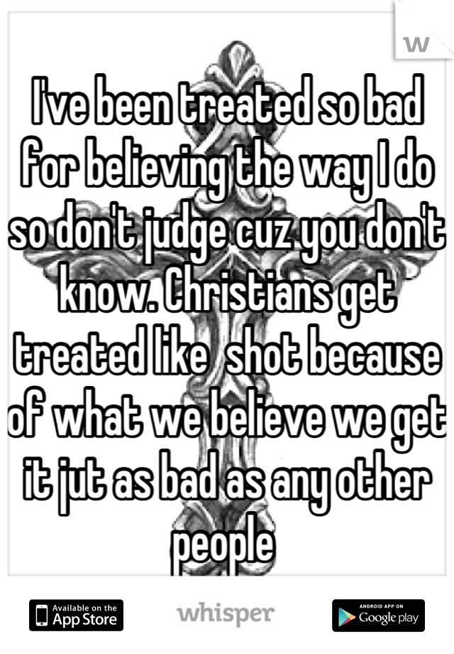 I've been treated so bad for believing the way I do so don't judge cuz you don't know. Christians get treated like  shot because of what we believe we get it jut as bad as any other people 
