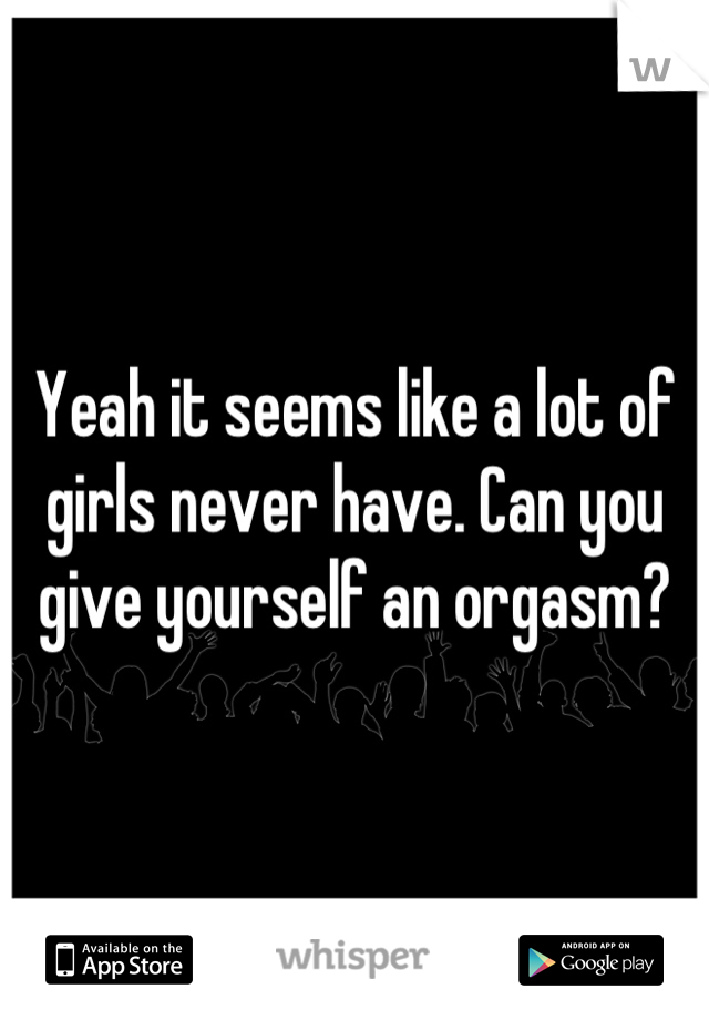 Yeah it seems like a lot of girls never have. Can you give yourself an orgasm?