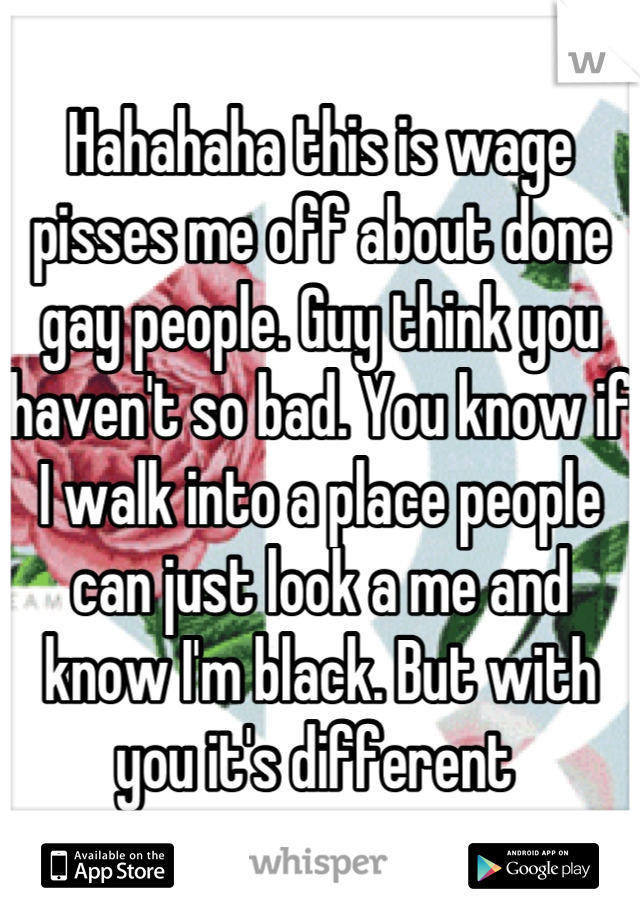 Hahahaha this is wage pisses me off about done gay people. Guy think you haven't so bad. You know if I walk into a place people can just look a me and know I'm black. But with you it's different 