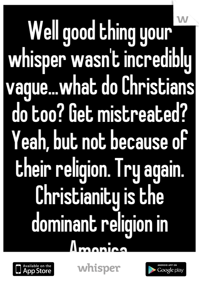 Well good thing your whisper wasn't incredibly vague...what do Christians do too? Get mistreated? Yeah, but not because of their religion. Try again. Christianity is the dominant religion in America 