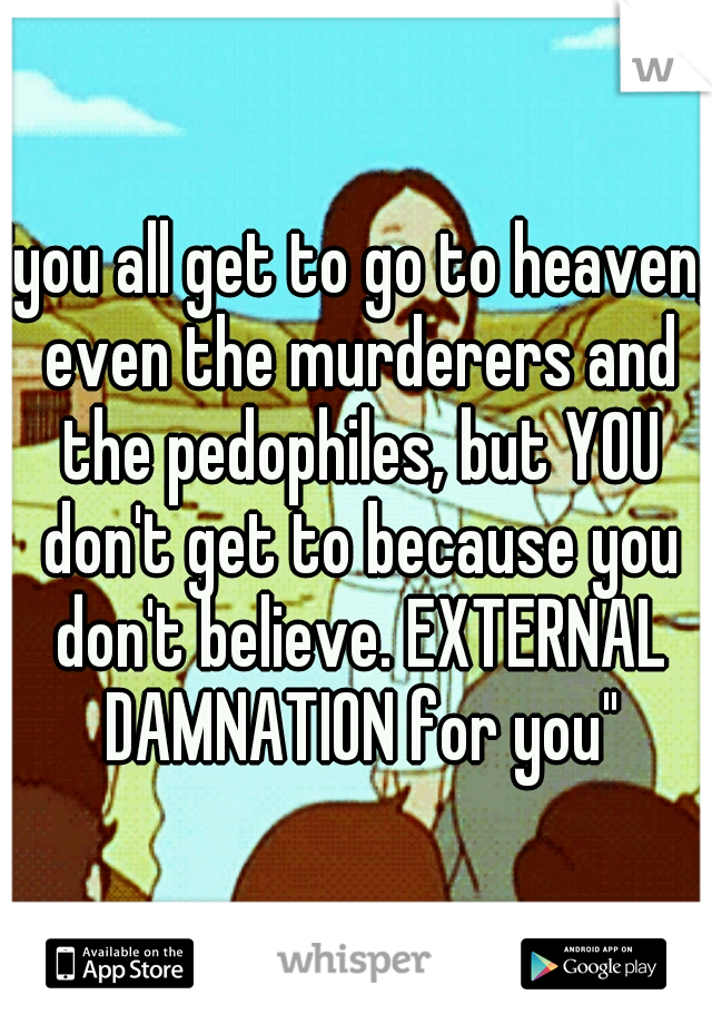 "you all get to go to heaven, even the murderers and the pedophiles, but YOU don't get to because you don't believe. EXTERNAL DAMNATION for you"