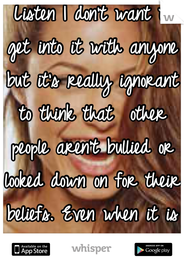 Listen I don't want to get into it with anyone but it's really ignorant to think that  other people aren't bullied or looked down on for their beliefs. Even when it is a dominant belief.