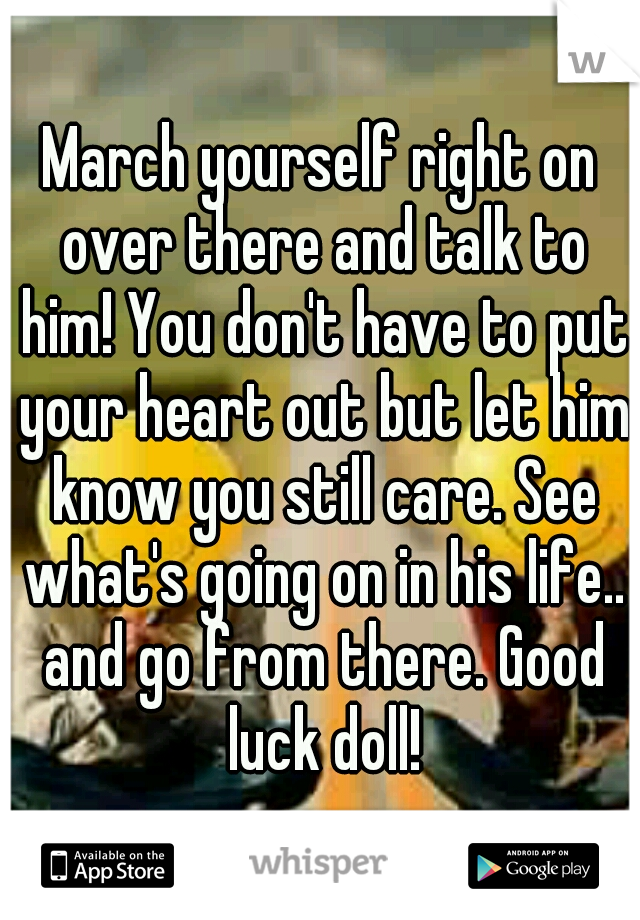 March yourself right on over there and talk to him! You don't have to put your heart out but let him know you still care. See what's going on in his life.. and go from there. Good luck doll!