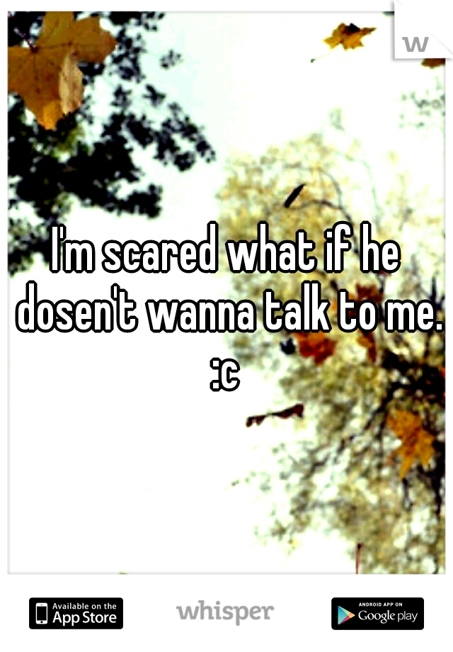 I'm scared what if he dosen't wanna talk to me. :c 