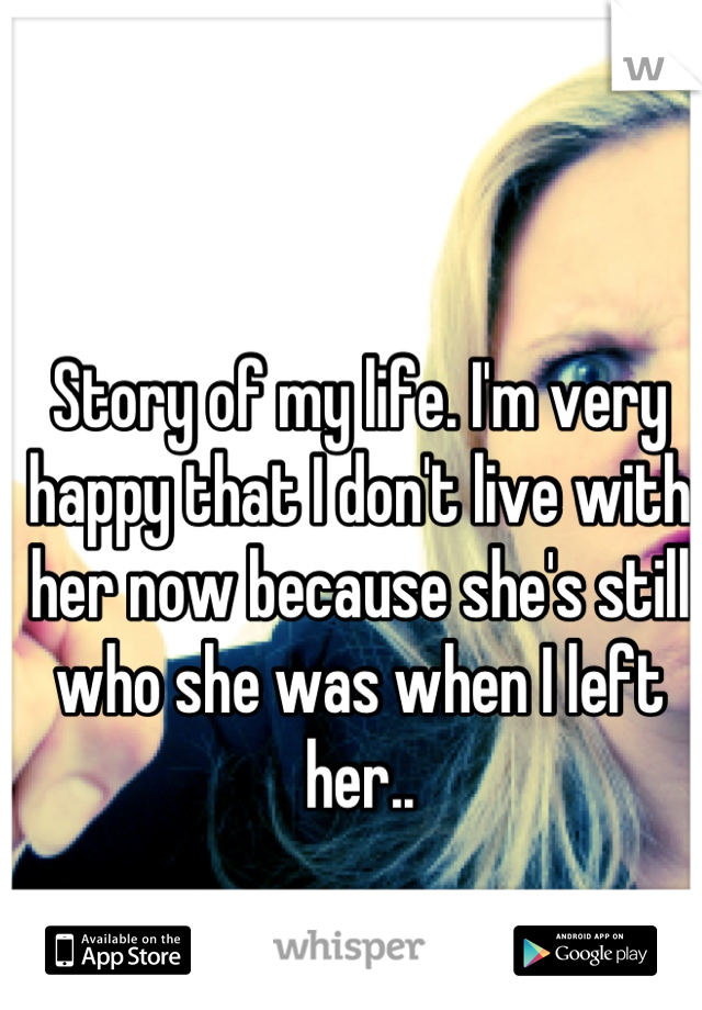 Story of my life. I'm very happy that I don't live with her now because she's still who she was when I left her..