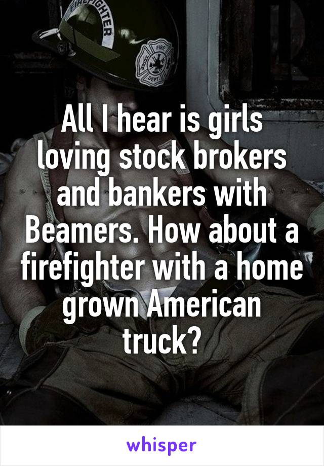 All I hear is girls loving stock brokers and bankers with Beamers. How about a firefighter with a home grown American truck?