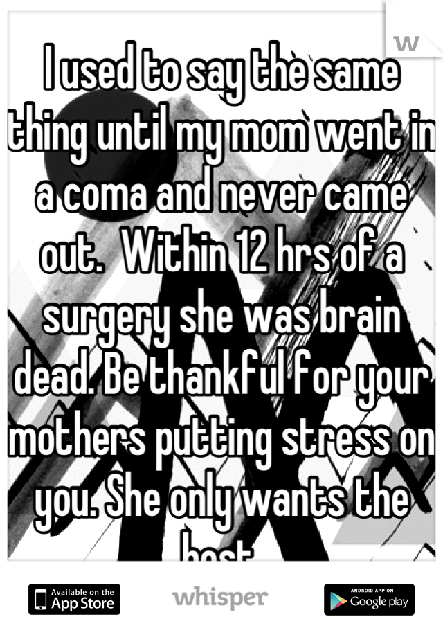 I used to say the same thing until my mom went in a coma and never came out.  Within 12 hrs of a surgery she was brain dead. Be thankful for your mothers putting stress on you. She only wants the best.