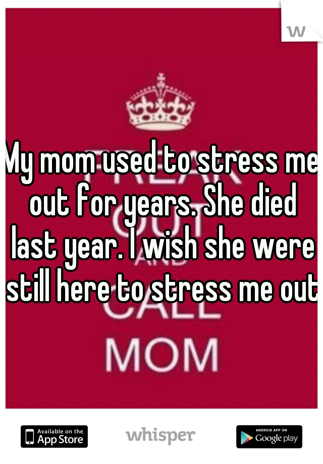 My mom used to stress me out for years. She died last year. I wish she were still here to stress me out.