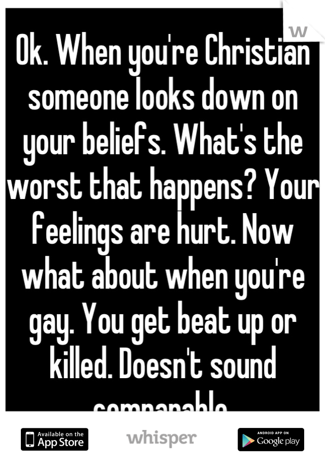 Ok. When you're Christian someone looks down on your beliefs. What's the worst that happens? Your feelings are hurt. Now what about when you're gay. You get beat up or killed. Doesn't sound comparable.