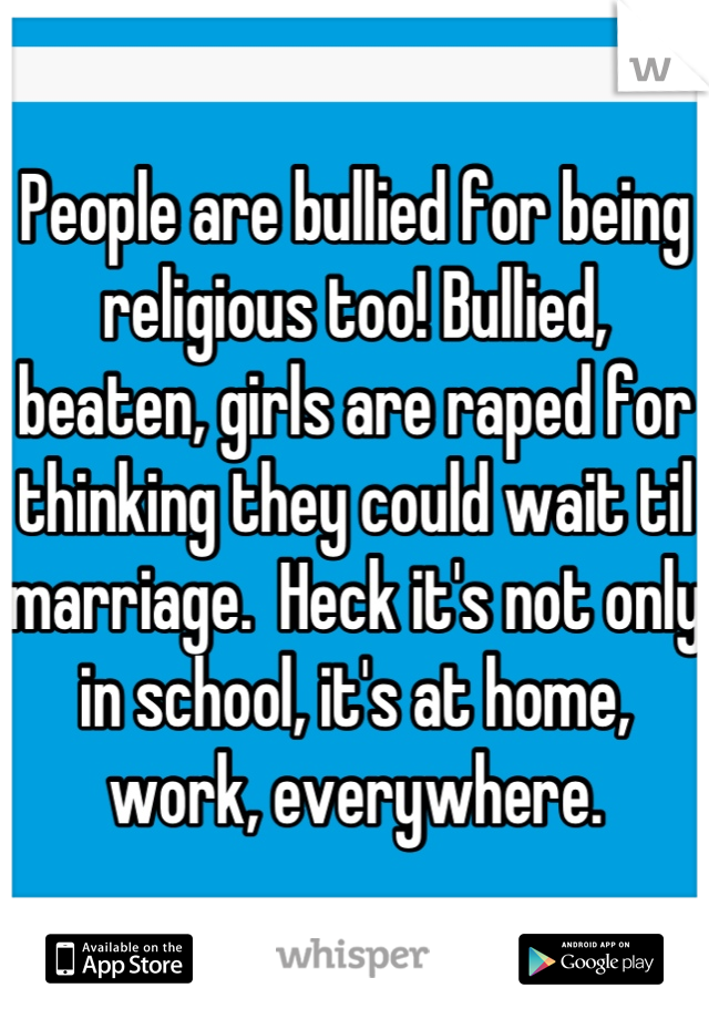 People are bullied for being religious too! Bullied, beaten, girls are raped for thinking they could wait til marriage.  Heck it's not only in school, it's at home, work, everywhere.