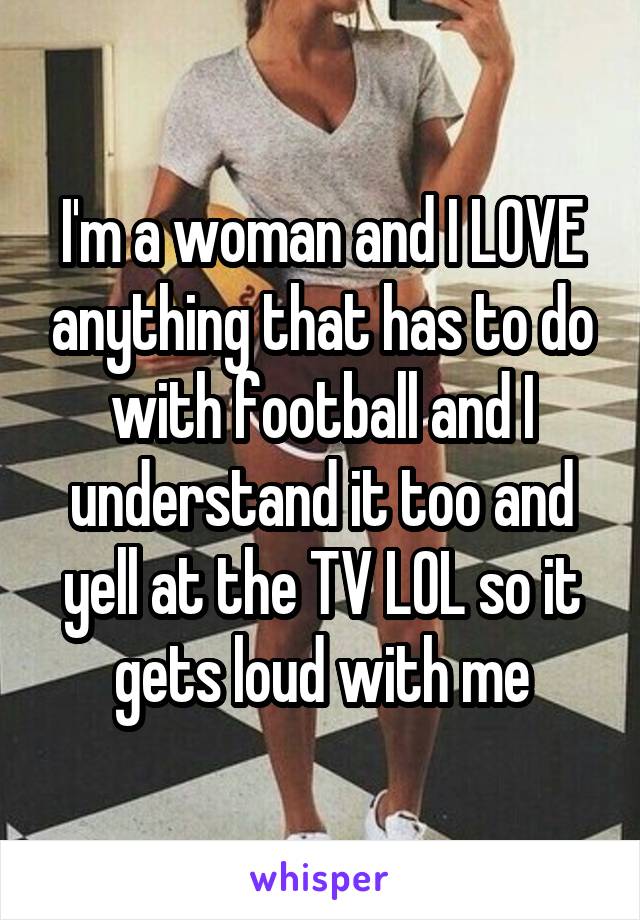 I'm a woman and I LOVE anything that has to do with football and I understand it too and yell at the TV LOL so it gets loud with me