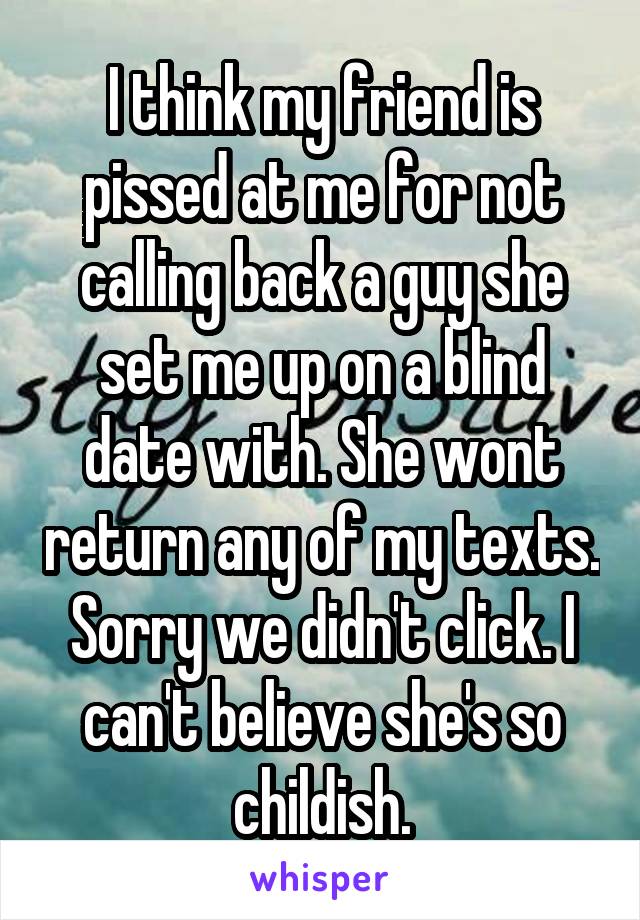 I think my friend is pissed at me for not calling back a guy she set me up on a blind date with. She wont return any of my texts. Sorry we didn't click. I can't believe she's so childish.