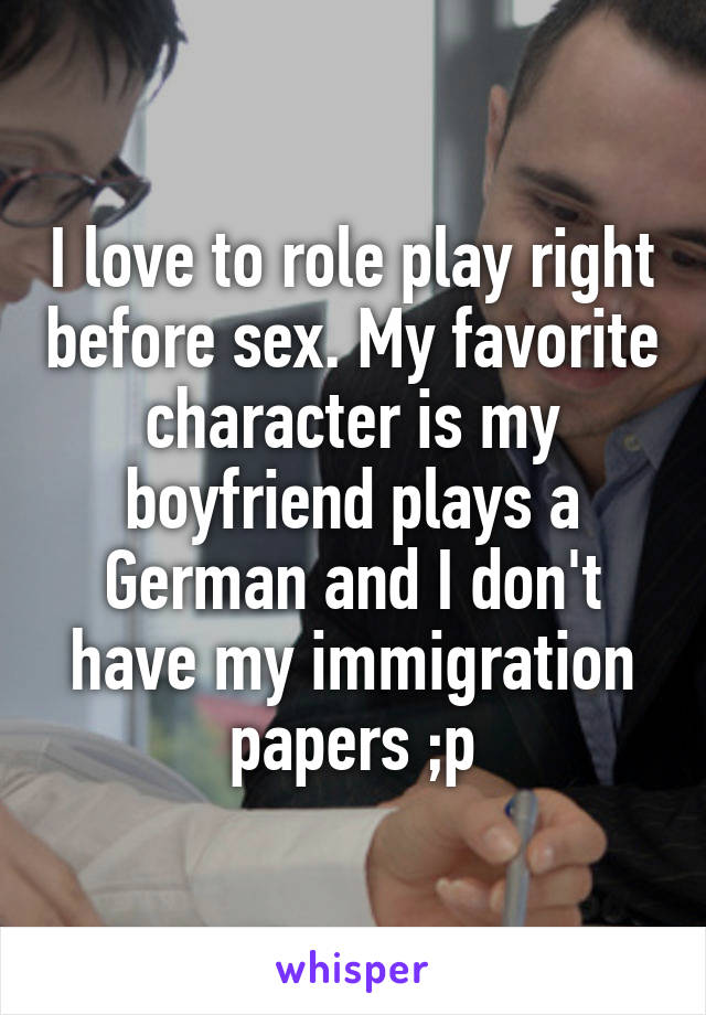 I love to role play right before sex. My favorite character is my boyfriend plays a German and I don't have my immigration papers ;p