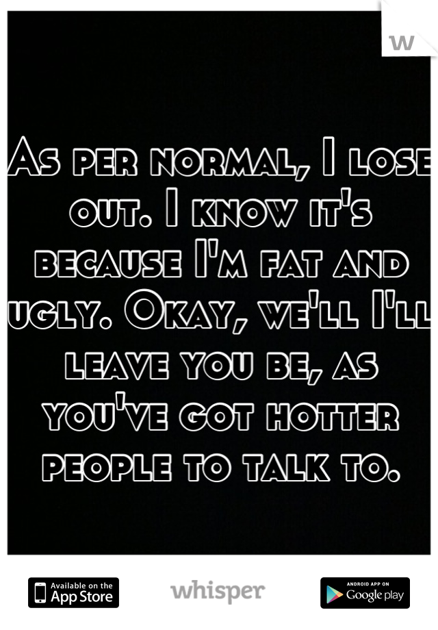 As per normal, I lose out. I know it's because I'm fat and ugly. Okay, we'll I'll leave you be, as you've got hotter people to talk to.