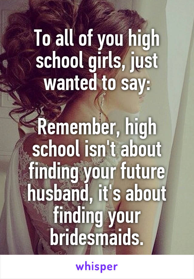 To all of you high school girls, just wanted to say:

Remember, high school isn't about finding your future husband, it's about finding your bridesmaids.