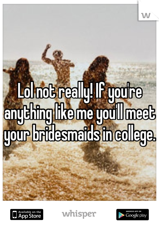 Lol not really! If you're anything like me you'll meet your bridesmaids in college.