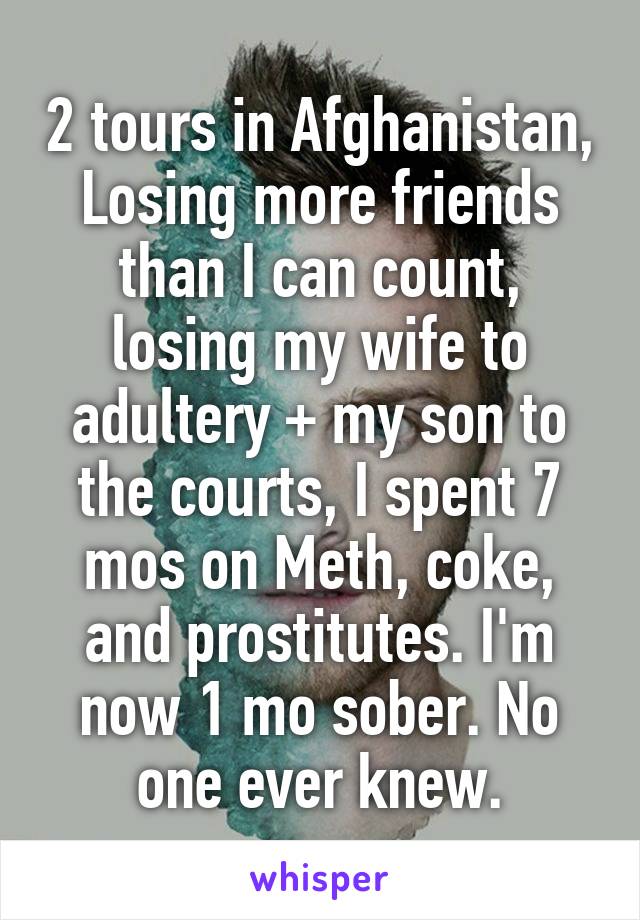2 tours in Afghanistan, Losing more friends than I can count, losing my wife to adultery + my son to the courts, I spent 7 mos on Meth, coke, and prostitutes. I'm now 1 mo sober. No one ever knew.