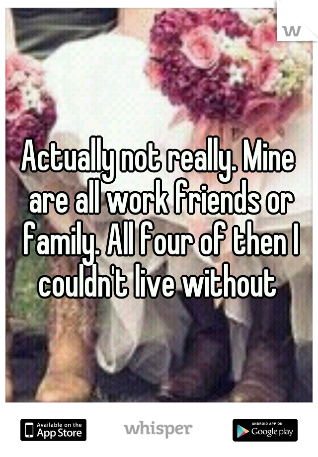 Actually not really. Mine are all work friends or family. All four of then I couldn't live without 